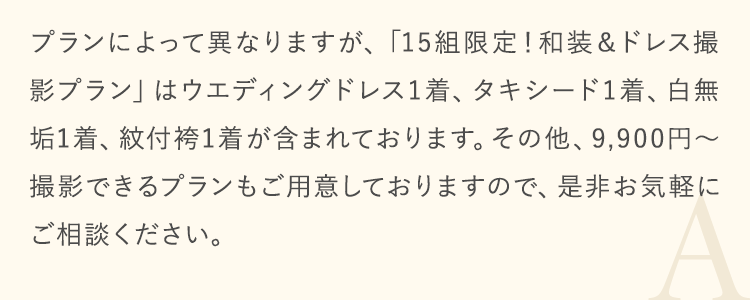 プランによって異なりますが、「15組限定！和装＆ドレス撮影プラン」はウエディングドレス1着、タキシード1着、白無垢1着、紋付袴1着が含まれております。