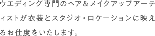 ウエディング専門のヘア＆メイクアップアーティストが衣装とスタジオ・ロケーションに映えるお仕度をいたします。