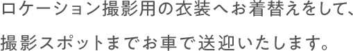 ロケーション撮影用の衣装へお着替えをして、撮影スポットまでお車で送迎いたします。